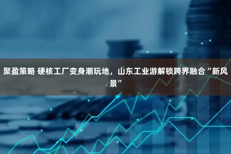 聚盈策略 硬核工厂变身潮玩地，山东工业游解锁跨界融合“新风景”