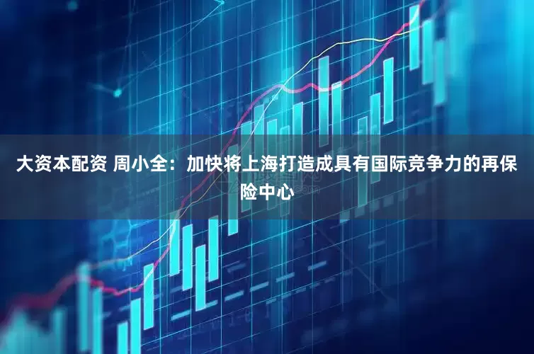 大资本配资 周小全：加快将上海打造成具有国际竞争力的再保险中心