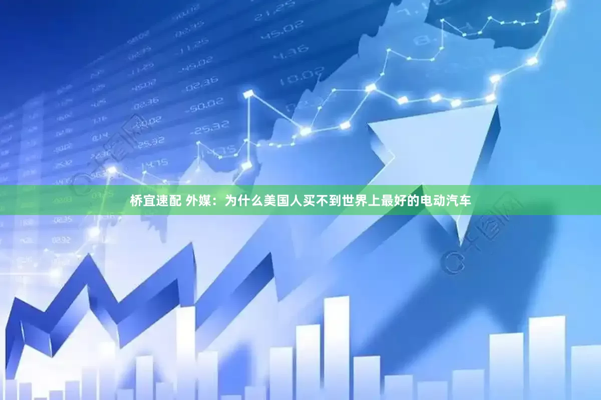 桥宜速配 外媒：为什么美国人买不到世界上最好的电动汽车