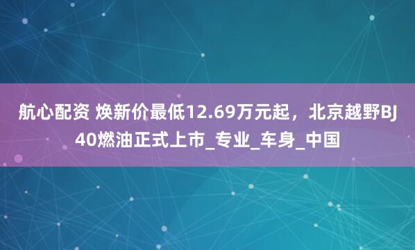 航心配资 焕新价最低12.69万元起，北京越野BJ40燃油正式上市_专业_车身_中国