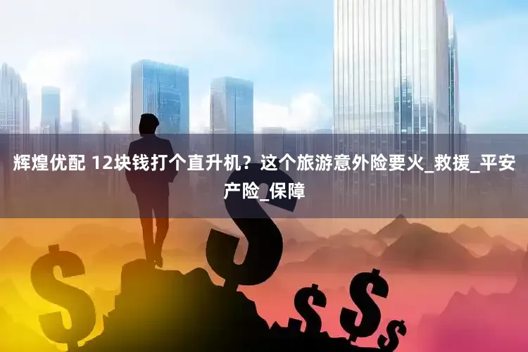 辉煌优配 12块钱打个直升机？这个旅游意外险要火_救援_平安产险_保障