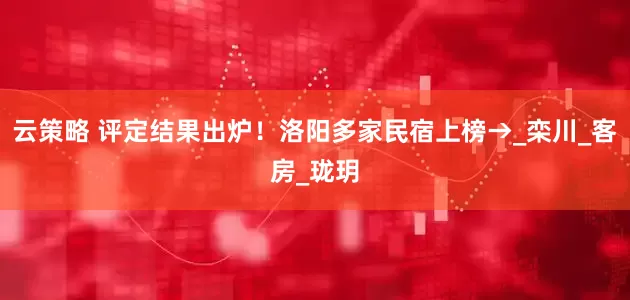 云策略 评定结果出炉！洛阳多家民宿上榜→_栾川_客房_珑玥