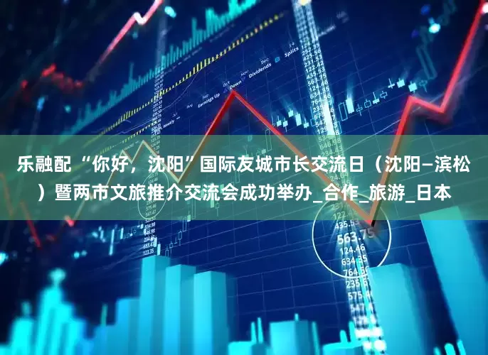 乐融配 “你好，沈阳”国际友城市长交流日（沈阳—滨松）暨两市文旅推介交流会成功举办_合作_旅游_日本
