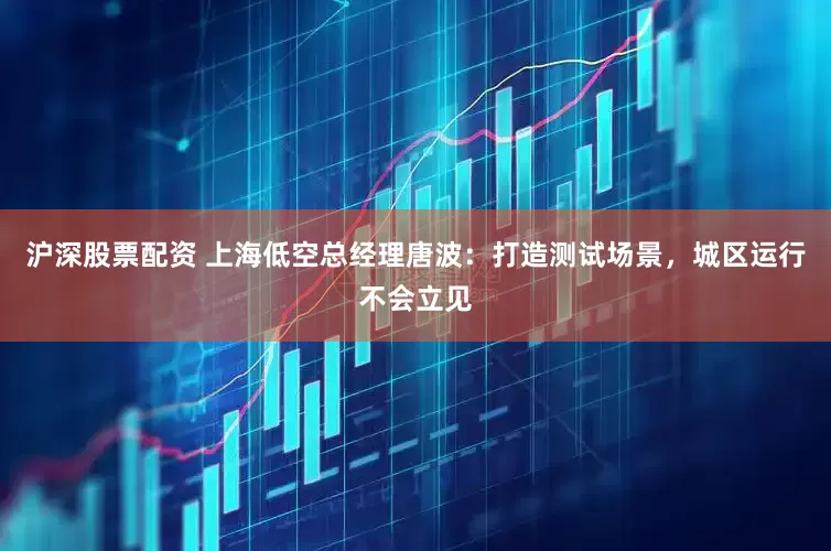 沪深股票配资 上海低空总经理唐波：打造测试场景，城区运行不会立见
