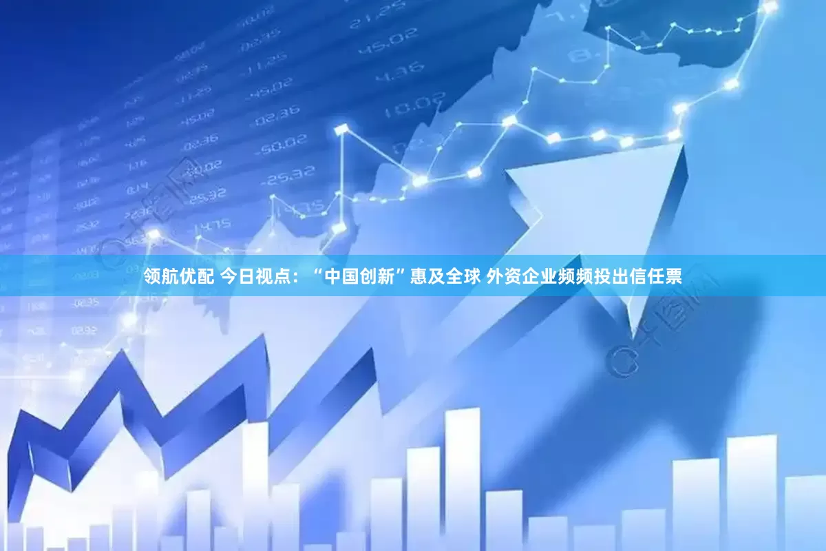 领航优配 今日视点：“中国创新”惠及全球 外资企业频频投出信任票