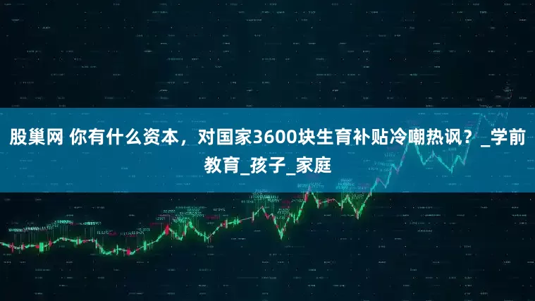 股巢网 你有什么资本，对国家3600块生育补贴冷嘲热讽？_学前教育_孩子_家庭