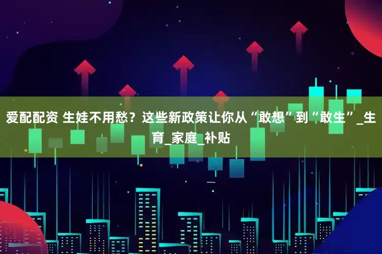 爱配配资 生娃不用愁？这些新政策让你从“敢想”到“敢生”_生育_家庭_补贴