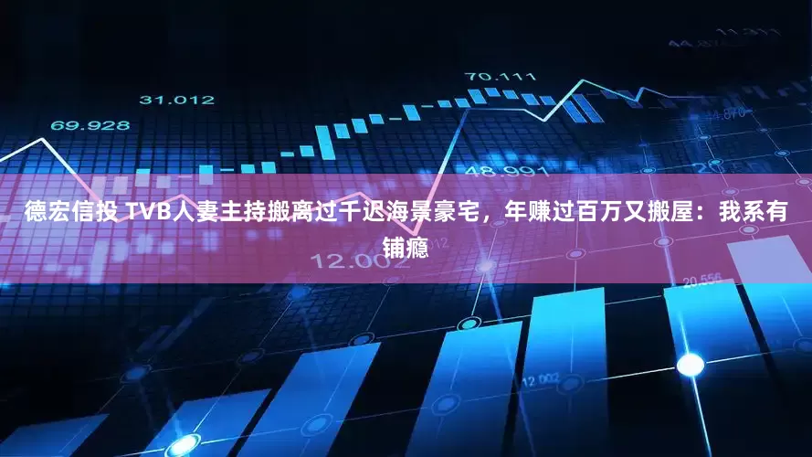 德宏信投 TVB人妻主持搬离过千迟海景豪宅，年赚过百万又搬屋：我系有铺瘾