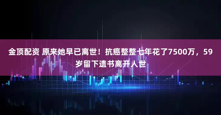 金顶配资 原来她早已离世！抗癌整整七年花了7500万，59岁留下遗书离开人世