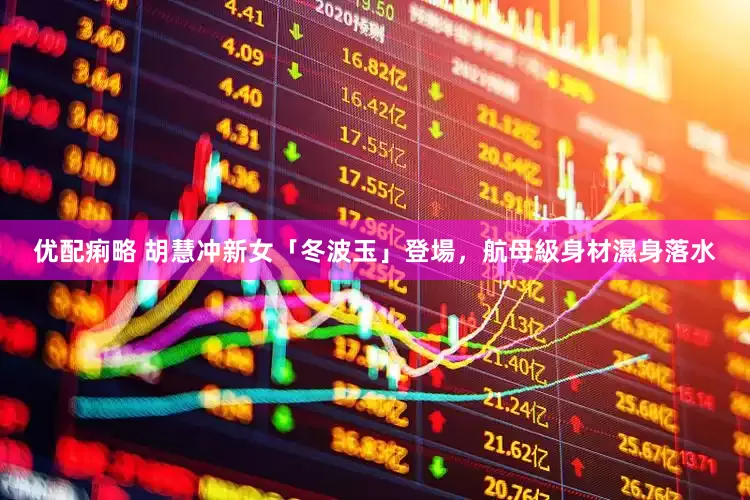优配痢略 胡慧冲新女「冬波玉」登場，航母級身材濕身落水