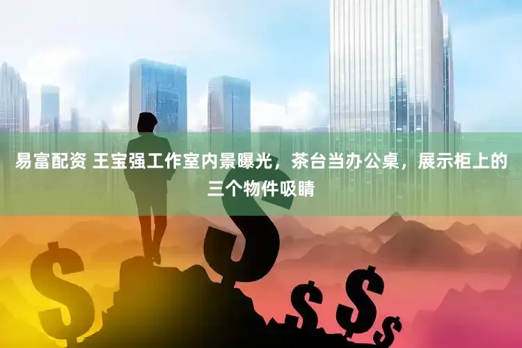 易富配资 王宝强工作室内景曝光，茶台当办公桌，展示柜上的三个物件吸睛