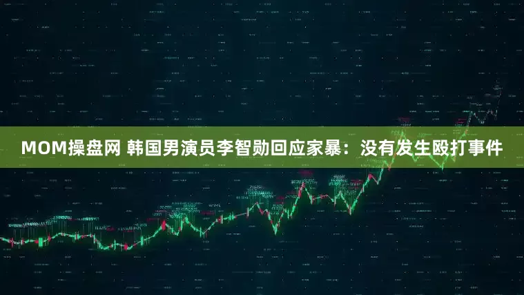MOM操盘网 韩国男演员李智勋回应家暴：没有发生殴打事件