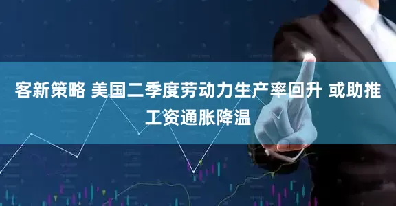 客新策略 美国二季度劳动力生产率回升 或助推工资通胀降温