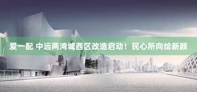 爱一配 中远两湾城西区改造启动！民心所向绘新颜