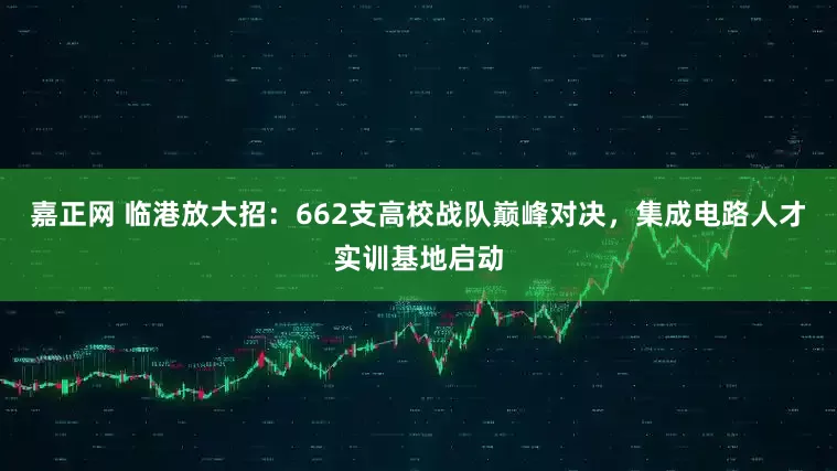 嘉正网 临港放大招：662支高校战队巅峰对决，集成电路人才实训基地启动