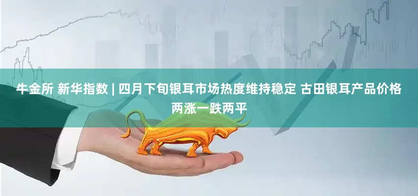 牛金所 新华指数 | 四月下旬银耳市场热度维持稳定 古田银耳产品价格两涨一跌两平