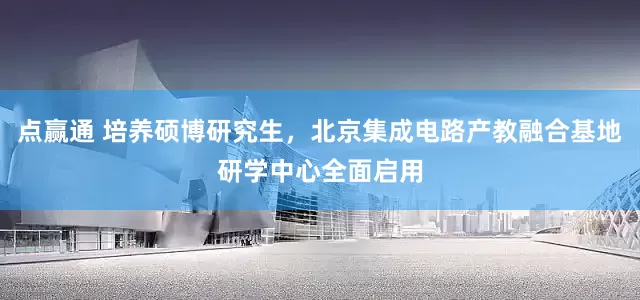 点赢通 培养硕博研究生，北京集成电路产教融合基地研学中心全面启用