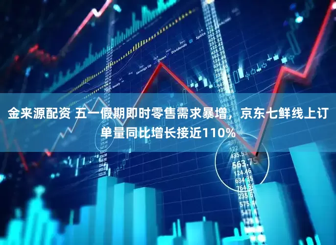 金来源配资 五一假期即时零售需求暴增，京东七鲜线上订单量同比增长接近110%
