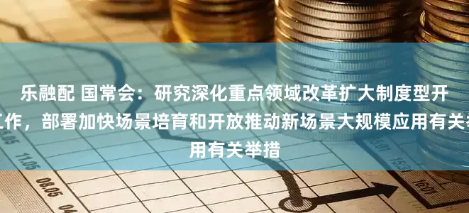乐融配 国常会:研究深化重点领域改革扩大制度型开放工作,部署加快场景培育和开放推动新场景大规模应用有关举措