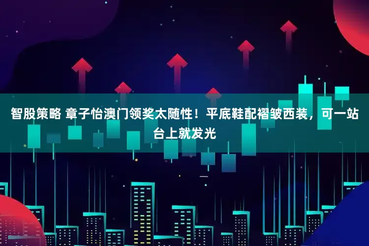 智股策略 章子怡澳门领奖太随性！平底鞋配褶皱西装，可一站台上就发光