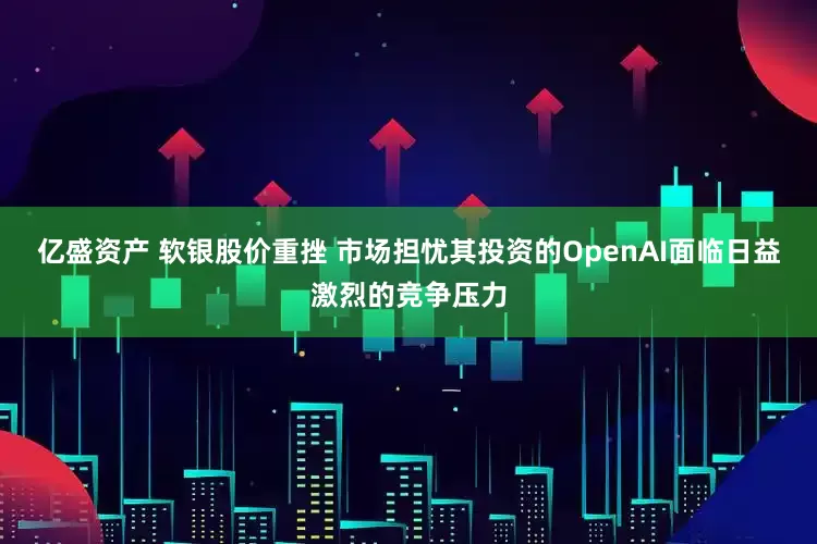 亿盛资产 软银股价重挫 市场担忧其投资的OpenAI面临日益激烈的竞争压力