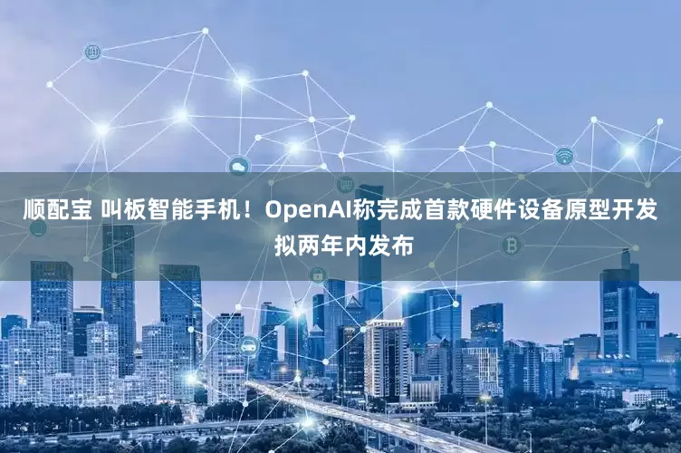 顺配宝 叫板智能手机！OpenAI称完成首款硬件设备原型开发 拟两年内发布