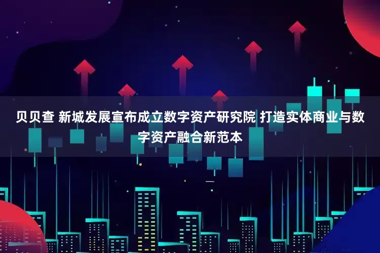贝贝查 新城发展宣布成立数字资产研究院 打造实体商业与数字资产融合新范本